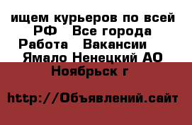 ищем курьеров по всей РФ - Все города Работа » Вакансии   . Ямало-Ненецкий АО,Ноябрьск г.